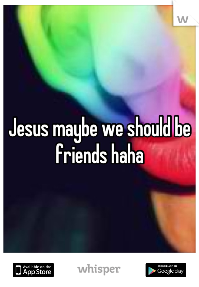Jesus maybe we should be friends haha