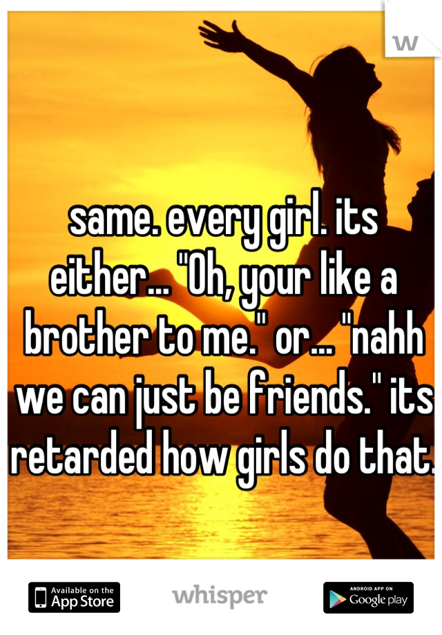 same. every girl. its either... "Oh, your like a brother to me." or... "nahh we can just be friends." its retarded how girls do that.