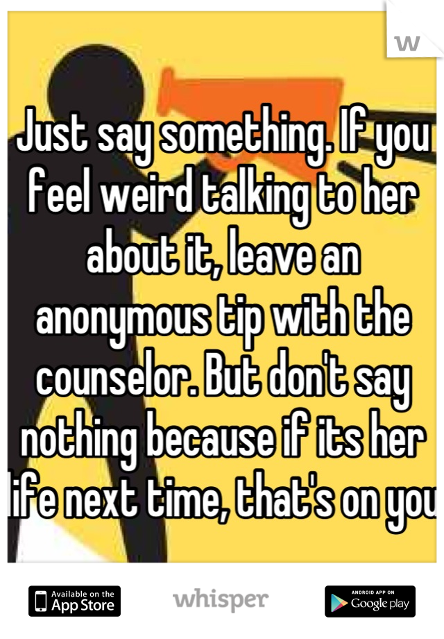Just say something. If you feel weird talking to her about it, leave an anonymous tip with the counselor. But don't say nothing because if its her life next time, that's on you