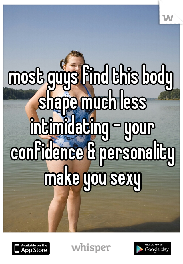 most guys find this body shape much less intimidating - your confidence & personality make you sexy