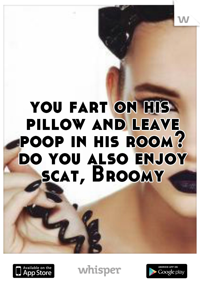 you fart on his pillow and leave poop in his room? do you also enjoy scat, Broomy