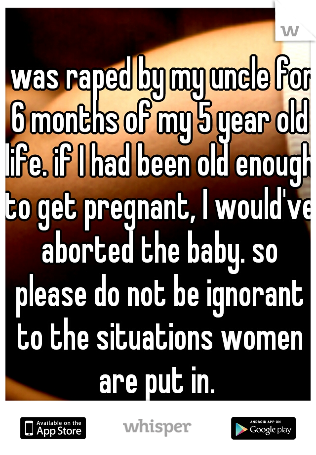 I was raped by my uncle for 6 months of my 5 year old life. if I had been old enough to get pregnant, I would've aborted the baby. so please do not be ignorant to the situations women are put in. 