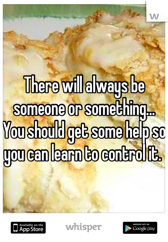 There will always be someone or something... You should get some help so you can learn to control it. 