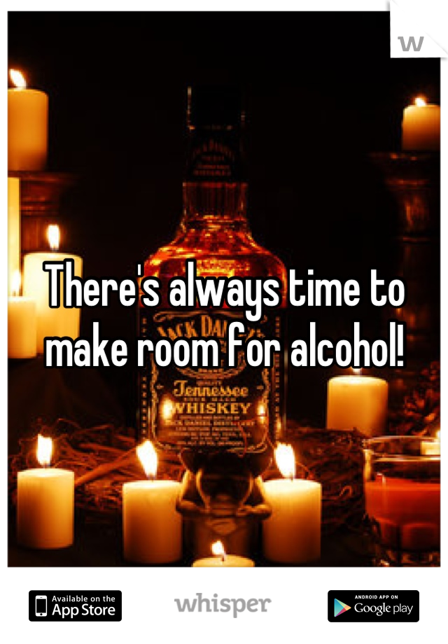 There's always time to make room for alcohol!