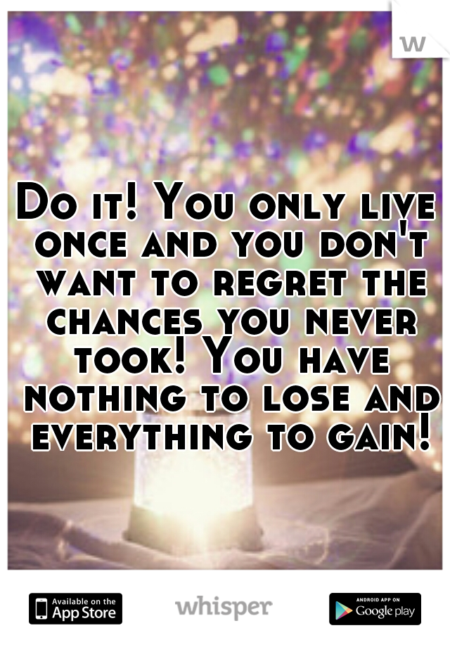 Do it! You only live once and you don't want to regret the chances you never took! You have nothing to lose and everything to gain!