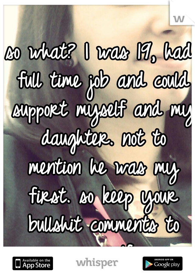 so what? I was 19, had full time job and could support myself and my daughter. not to mention he was my first. so keep your bullshit comments to yourself.