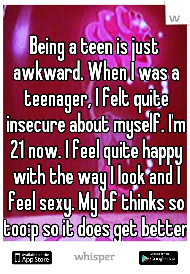 Being a teen is just awkward. When I was a teenager, I felt quite insecure about myself. I'm 21 now. I feel quite happy with the way I look and I feel sexy. My bf thinks so too:p so it does get better