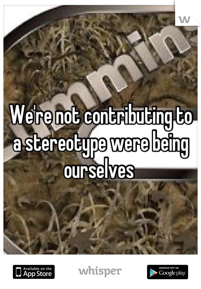 We're not contributing to a stereotype were being ourselves 