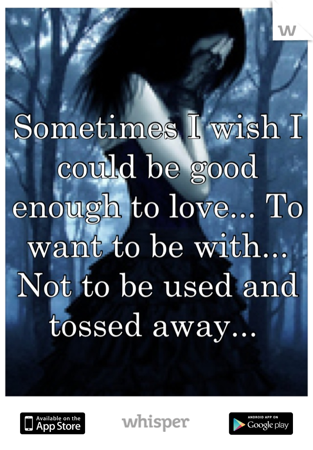 Sometimes I wish I could be good enough to love... To want to be with... Not to be used and tossed away... 