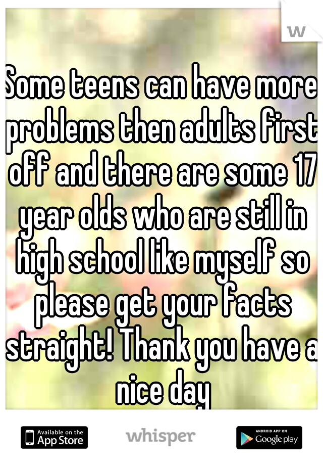 Some teens can have more problems then adults first off and there are some 17 year olds who are still in high school like myself so please get your facts straight! Thank you have a nice day
