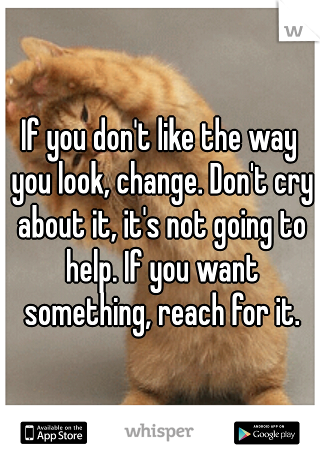 If you don't like the way you look, change. Don't cry about it, it's not going to help. If you want something, reach for it.