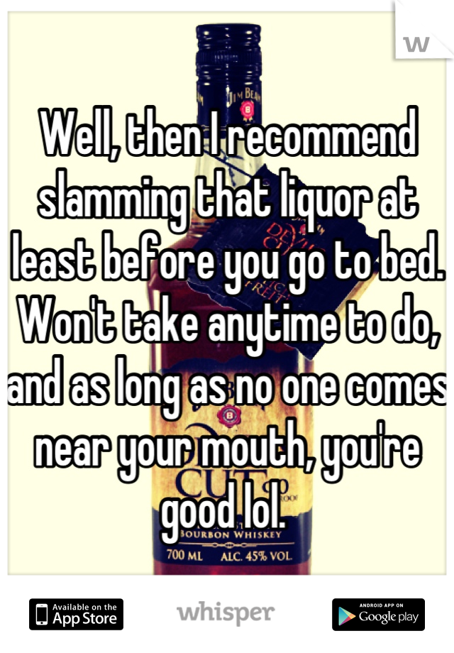 Well, then I recommend slamming that liquor at least before you go to bed. Won't take anytime to do, and as long as no one comes near your mouth, you're good lol. 