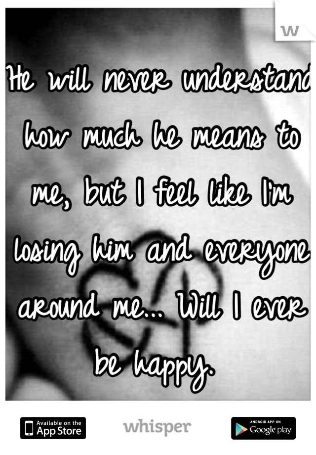 He will never understand how much he means to me, but I feel like I'm losing him and everyone around me... Will I ever be happy. 