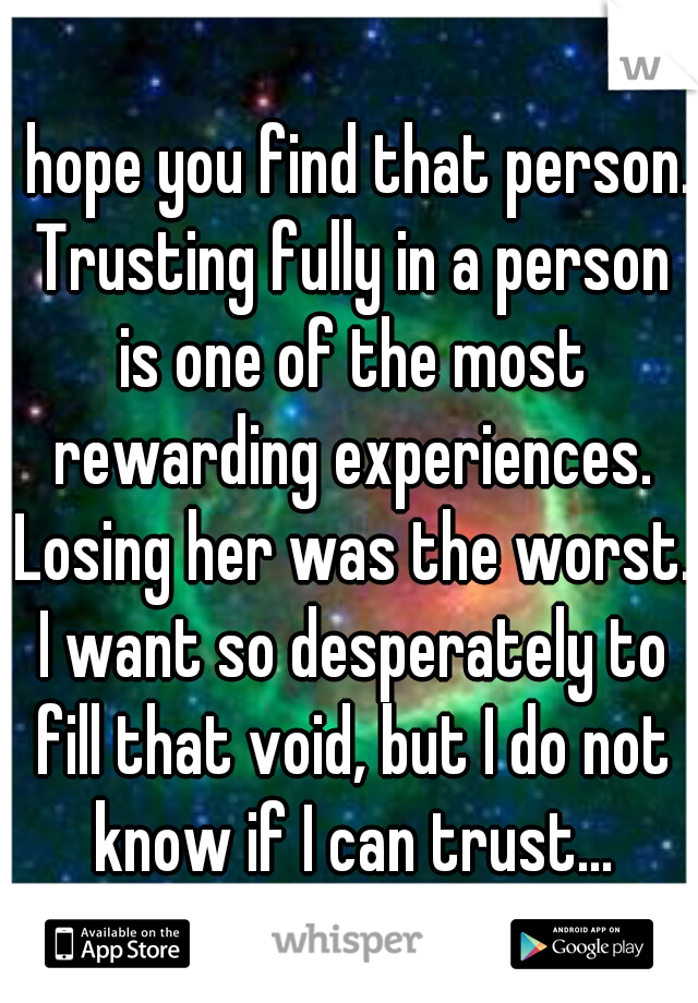I hope you find that person. Trusting fully in a person is one of the most rewarding experiences. Losing her was the worst. I want so desperately to fill that void, but I do not know if I can trust...