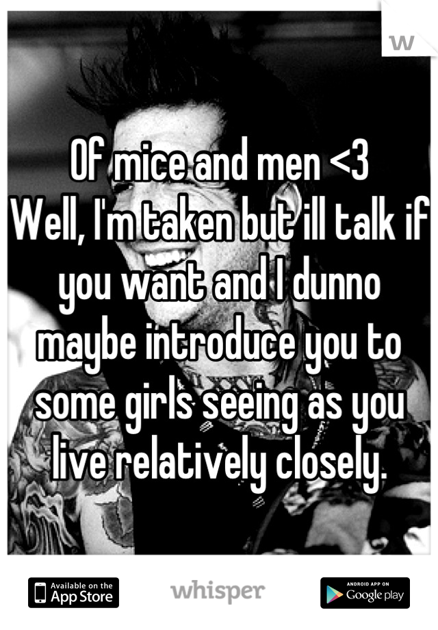 Of mice and men <3
Well, I'm taken but ill talk if you want and I dunno maybe introduce you to some girls seeing as you live relatively closely.