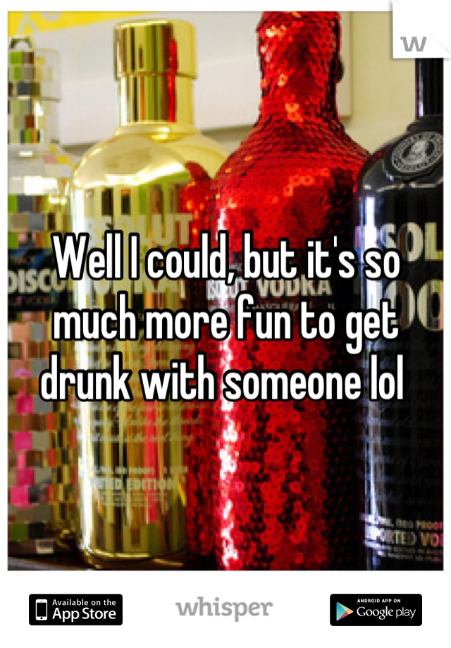 Well I could, but it's so much more fun to get drunk with someone lol 