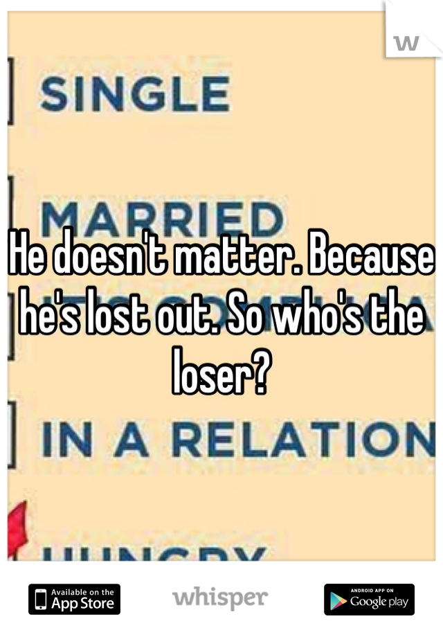 He doesn't matter. Because he's lost out. So who's the loser?