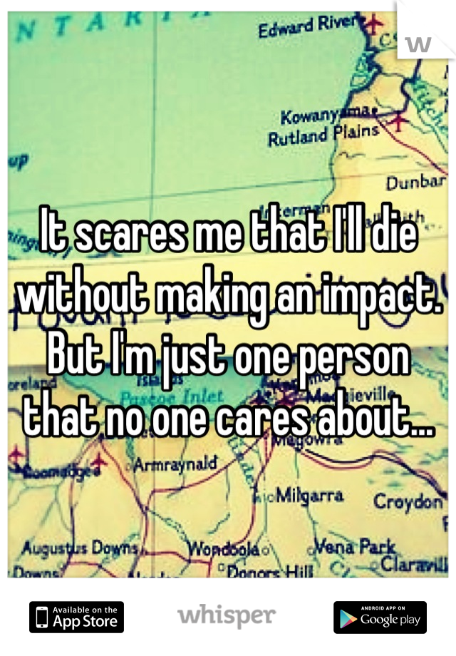 It scares me that I'll die without making an impact. But I'm just one person that no one cares about...