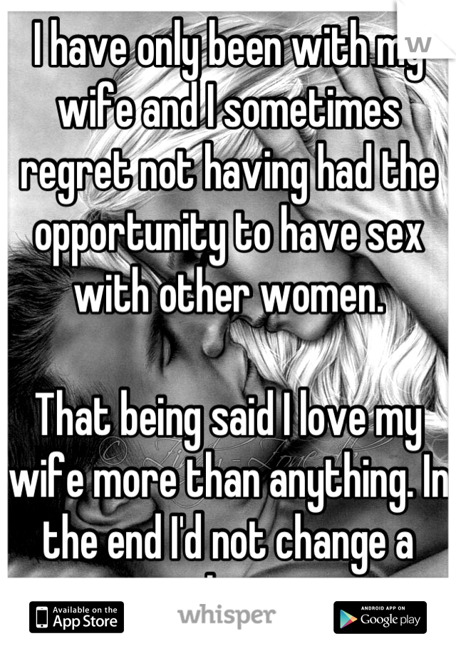 I have only been with my wife and I sometimes regret not having had the opportunity to have sex with other women.

That being said I love my wife more than anything. In the end I'd not change a thing