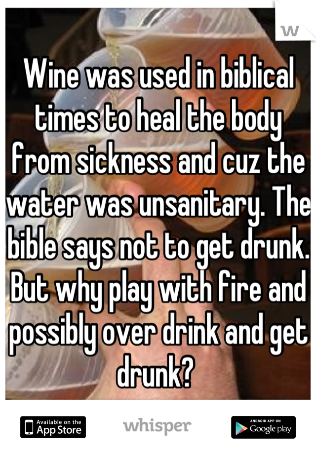 Wine was used in biblical times to heal the body from sickness and cuz the water was unsanitary. The bible says not to get drunk. But why play with fire and possibly over drink and get drunk? 