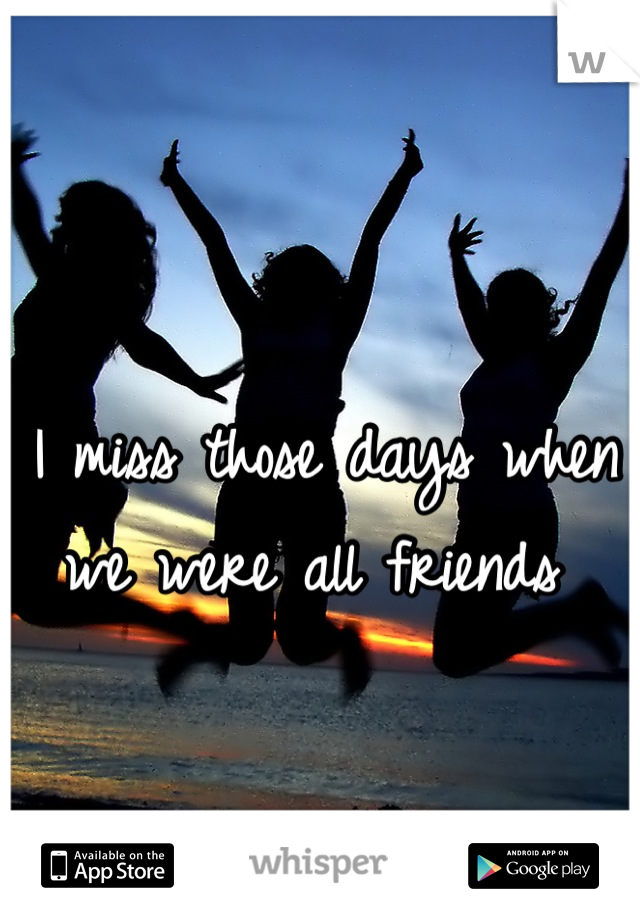 I miss those days when we were all friends 
