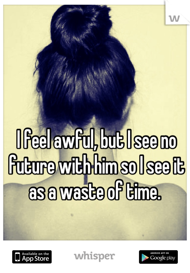 I feel awful, but I see no future with him so I see it as a waste of time. 