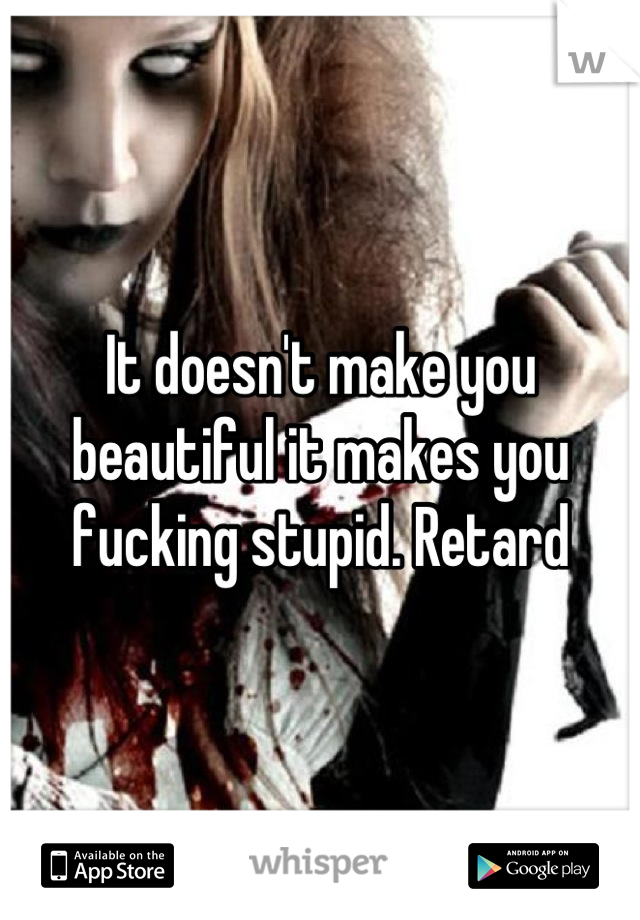 It doesn't make you beautiful it makes you fucking stupid. Retard