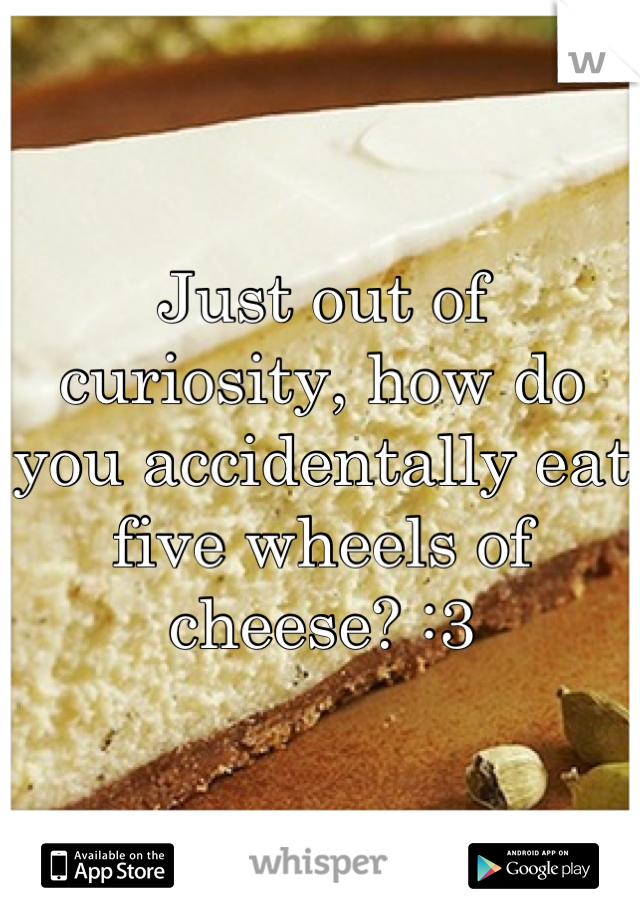 Just out of curiosity, how do you accidentally eat five wheels of cheese? :3