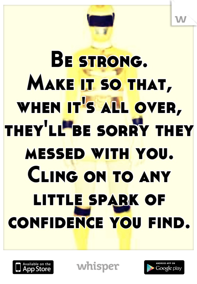 Be strong.
Make it so that, when it's all over, they'll be sorry they messed with you. Cling on to any little spark of confidence you find.