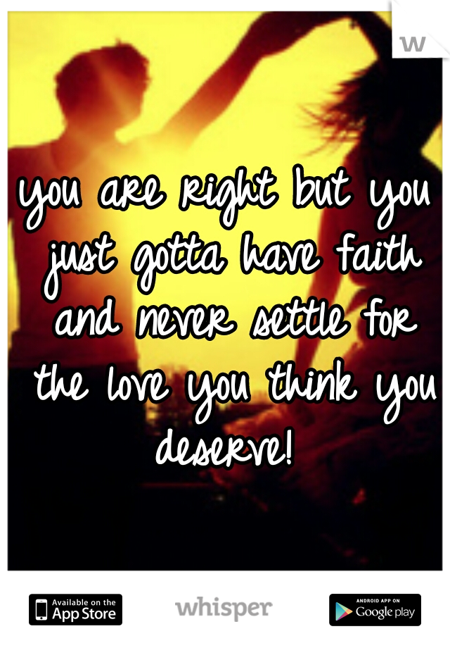 you are right but you just gotta have faith and never settle for the love you think you deserve! 