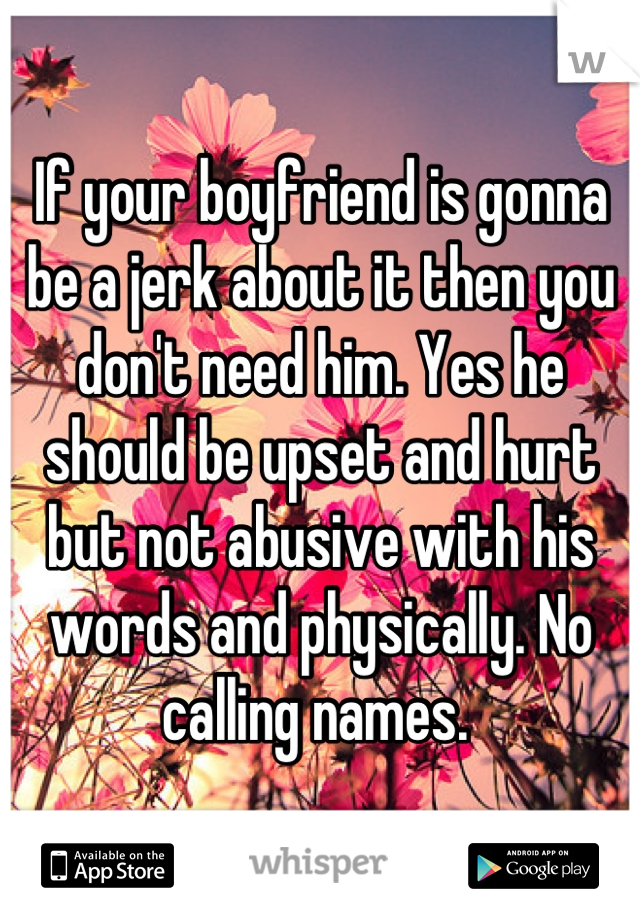 If your boyfriend is gonna be a jerk about it then you don't need him. Yes he should be upset and hurt but not abusive with his words and physically. No calling names. 