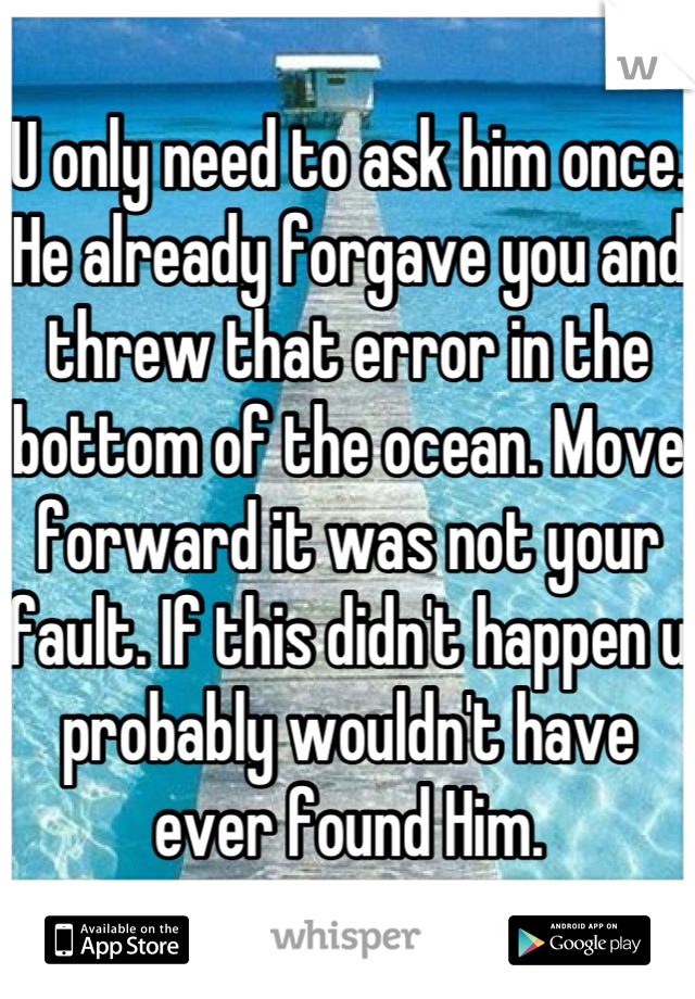 U only need to ask him once. He already forgave you and threw that error in the bottom of the ocean. Move forward it was not your fault. If this didn't happen u probably wouldn't have ever found Him.