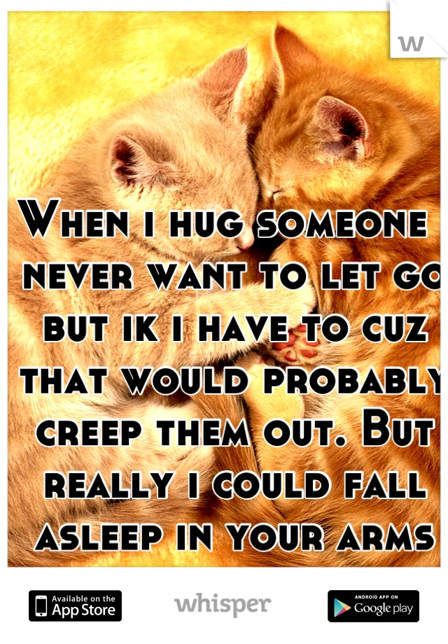When i hug someone i never want to let go but ik i have to cuz that would probably creep them out. But really i could fall asleep in your arms an i wish i could. 