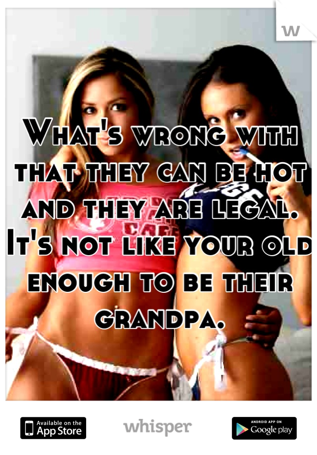 What's wrong with that they can be hot and they are legal. It's not like your old enough to be their grandpa.