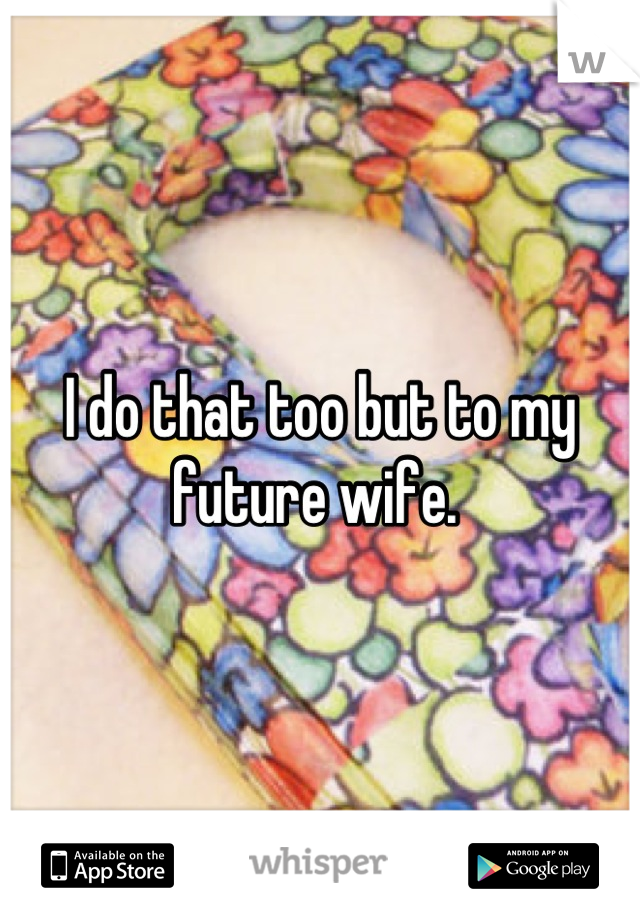 I do that too but to my future wife. 