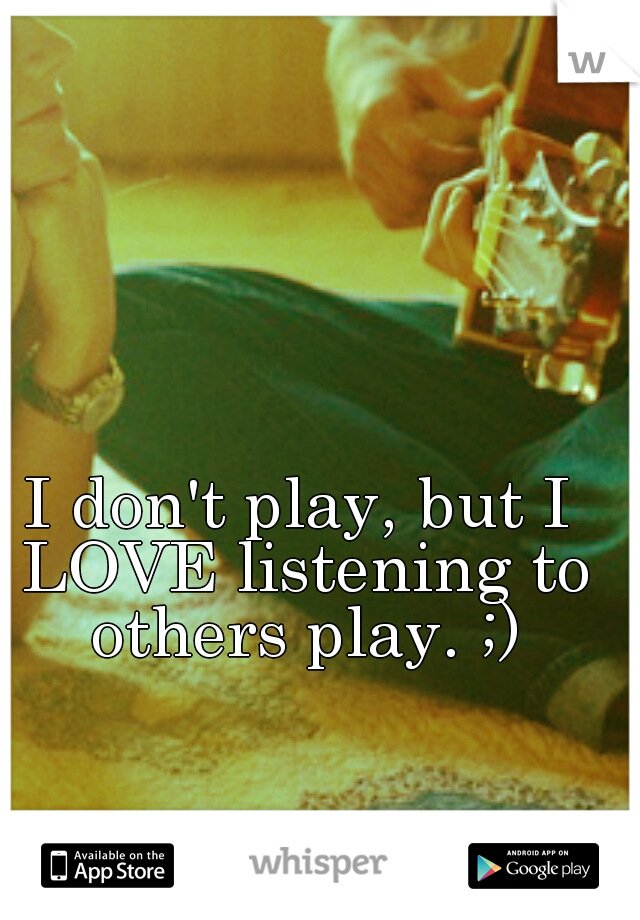 I don't play, but I LOVE listening to others play. ;)