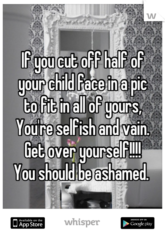 If you cut off half of
your child face in a pic
to fit in all of yours,
You're selfish and vain.
Get over yourself!!!!
You should be ashamed. 