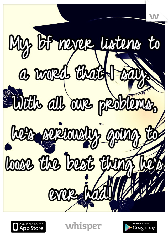 My bf never listens to a word that I say. With all our problems, he's seriously going to loose the best thing he's ever had! 