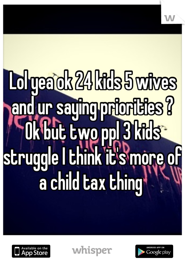 Lol yea ok 24 kids 5 wives and ur saying priorities ? Ok but two ppl 3 kids struggle I think it's more of a child tax thing 
