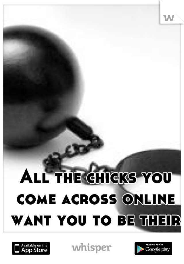 All the chicks you come across online want you to be their everything. 