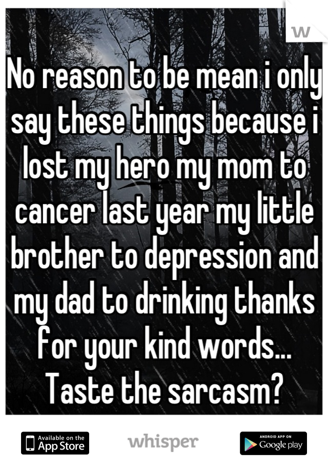 No reason to be mean i only say these things because i lost my hero my mom to cancer last year my little brother to depression and my dad to drinking thanks for your kind words... Taste the sarcasm?