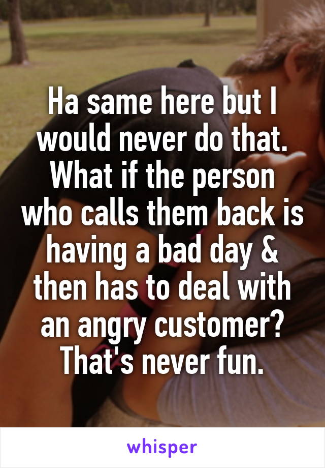 Ha same here but I would never do that. What if the person who calls them back is having a bad day & then has to deal with an angry customer? That's never fun.