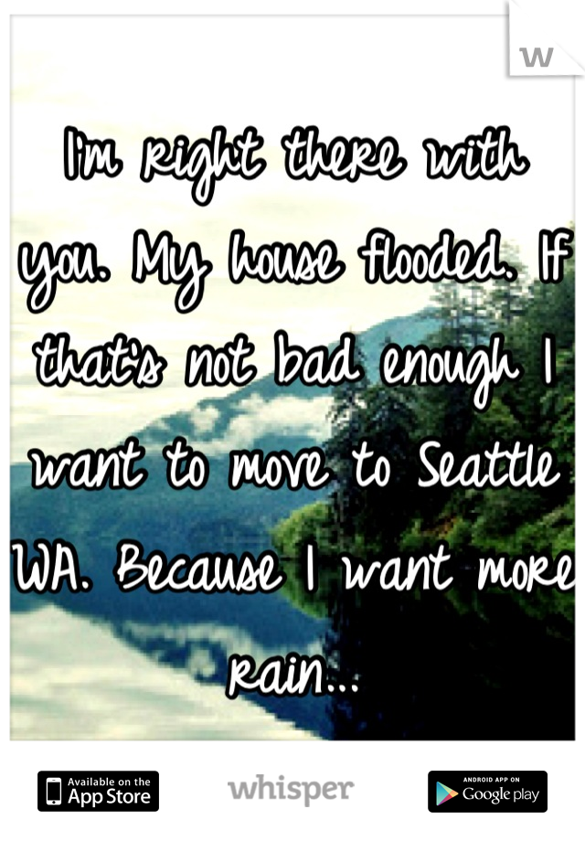 I'm right there with you. My house flooded. If that's not bad enough I want to move to Seattle WA. Because I want more rain...