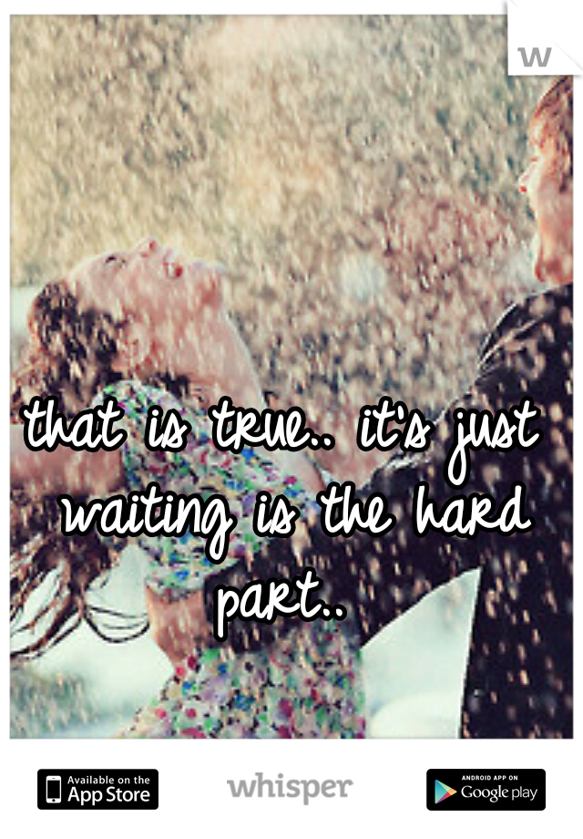 that is true.. it's just waiting is the hard part.. 