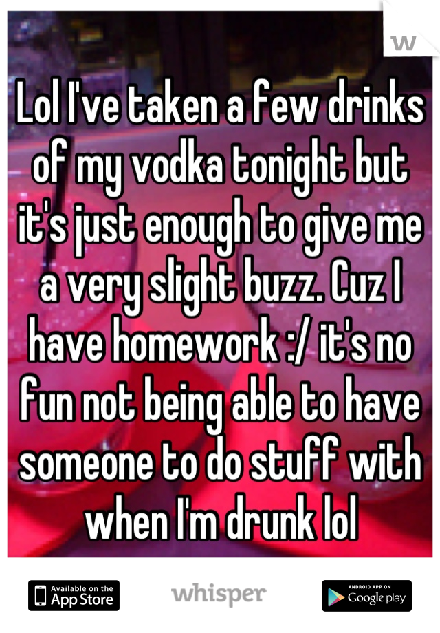 Lol I've taken a few drinks of my vodka tonight but it's just enough to give me a very slight buzz. Cuz I have homework :/ it's no fun not being able to have someone to do stuff with when I'm drunk lol