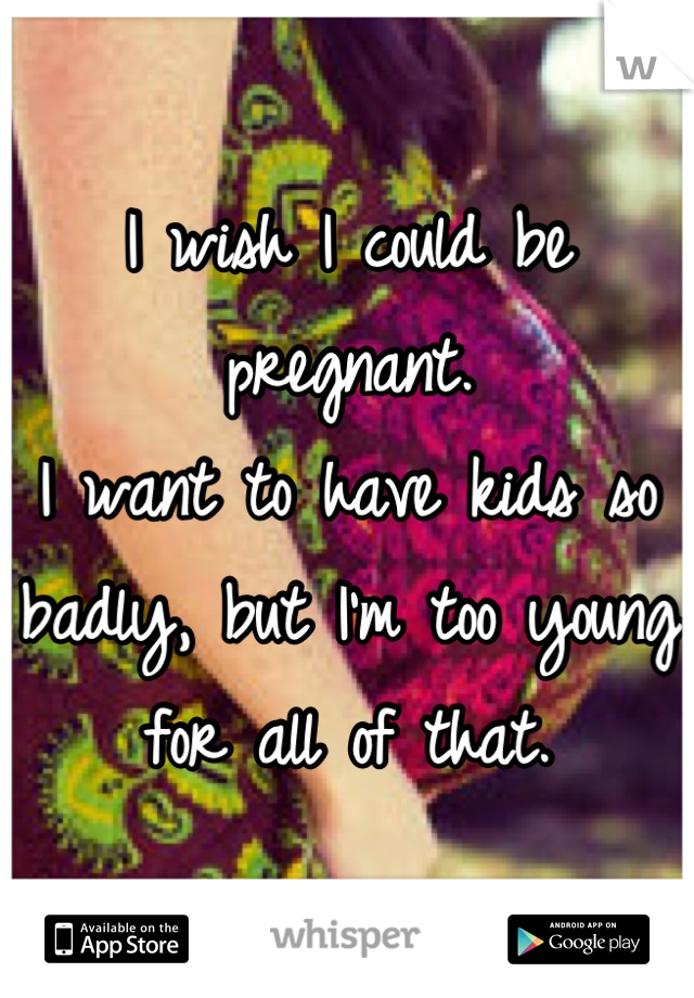 I wish I could be pregnant.
I want to have kids so badly, but I'm too young for all of that.