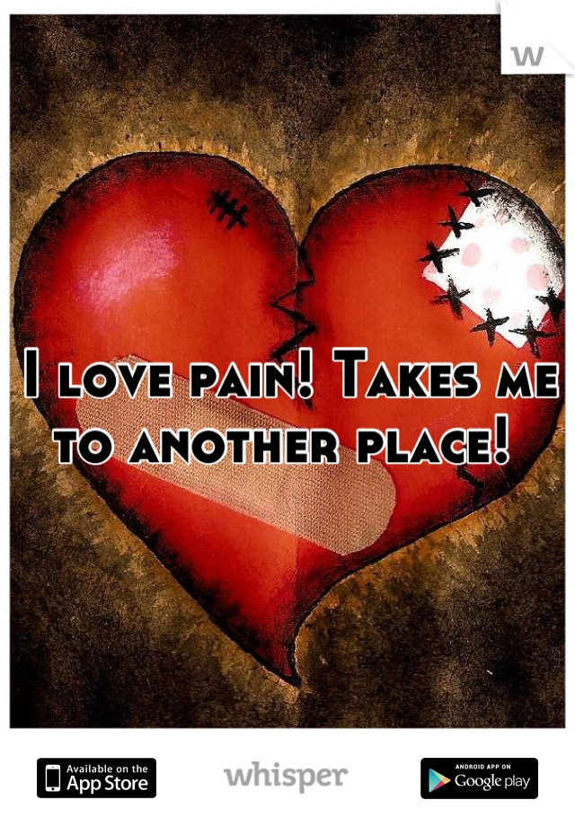 I love pain! Takes me to another place! 