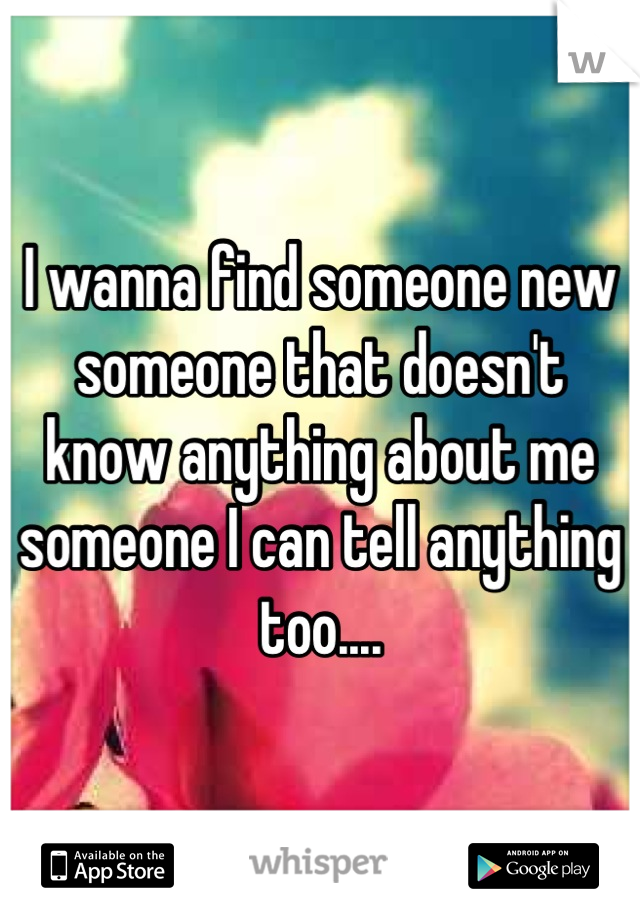 I wanna find someone new someone that doesn't know anything about me someone I can tell anything too....