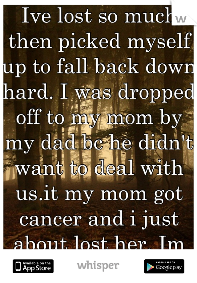 Ive lost so much then picked myself up to fall back down hard. I was dropped off to my mom by my dad bc he didn't want to deal with us.it my mom got cancer and i just about lost her. Im broken