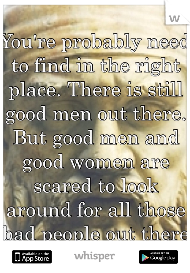 You're probably need to find in the right place. There is still good men out there. But good men and good women are scared to look around for all those bad people out there